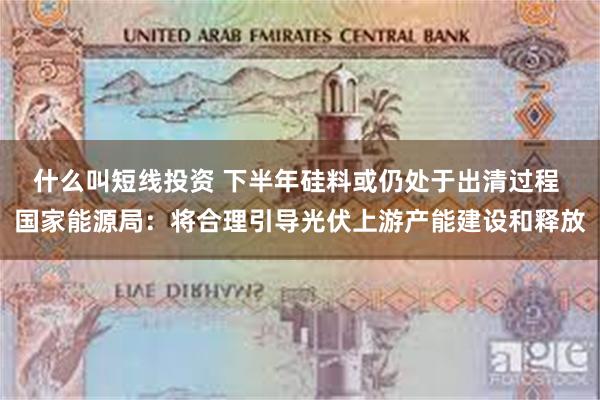 什么叫短线投资 下半年硅料或仍处于出清过程 国家能源局：将合理引导光伏上游产能建设和释放