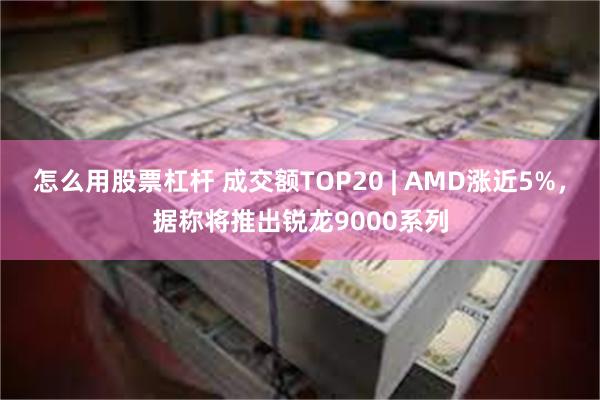 怎么用股票杠杆 成交额TOP20 | AMD涨近5%，据称将推出锐龙9000系列