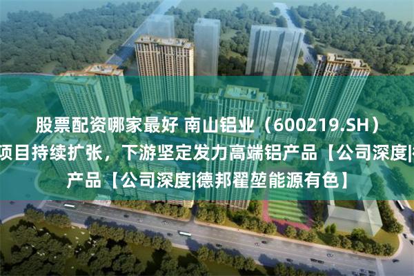 股票配资哪家最好 南山铝业（600219.SH）：上游印尼氧化铝项目持续扩张，下游坚定发力高端铝产品【公司深度|德邦翟堃能源有色】