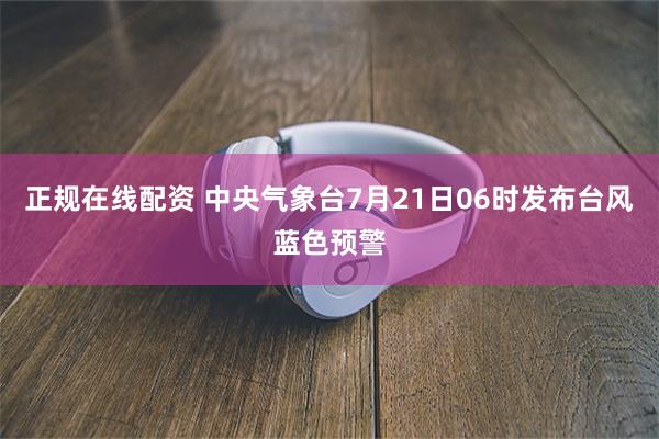 正规在线配资 中央气象台7月21日06时发布台风蓝色预警