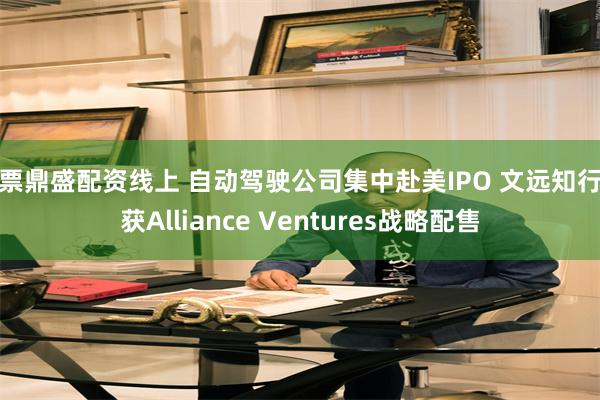 股票鼎盛配资线上 自动驾驶公司集中赴美IPO 文远知行已获Alliance Ventures战略配售