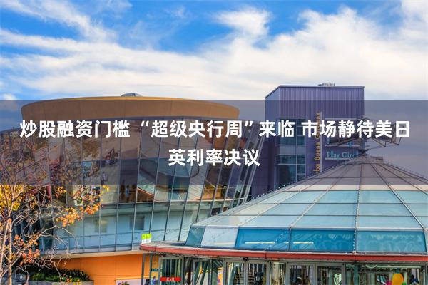 炒股融资门槛 “超级央行周”来临 市场静待美日英利率决议