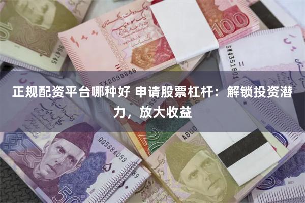 正规配资平台哪种好 申请股票杠杆：解锁投资潜力，放大收益
