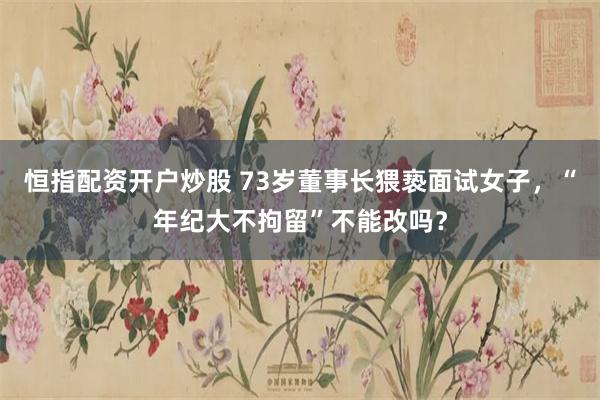 恒指配资开户炒股 73岁董事长猥亵面试女子，“年纪大不拘留”不能改吗？