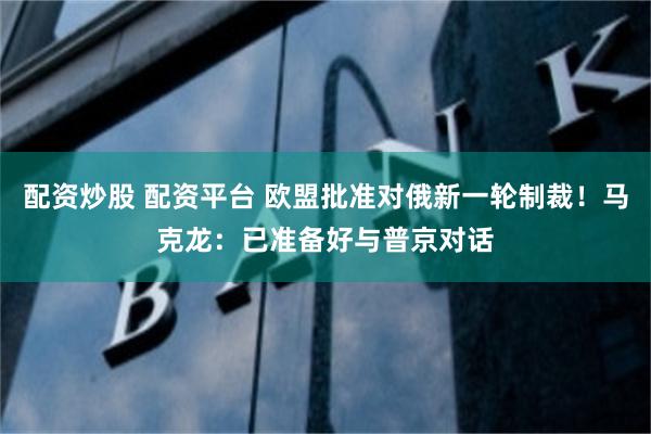 配资炒股 配资平台 欧盟批准对俄新一轮制裁！马克龙：已准备好与普京对话