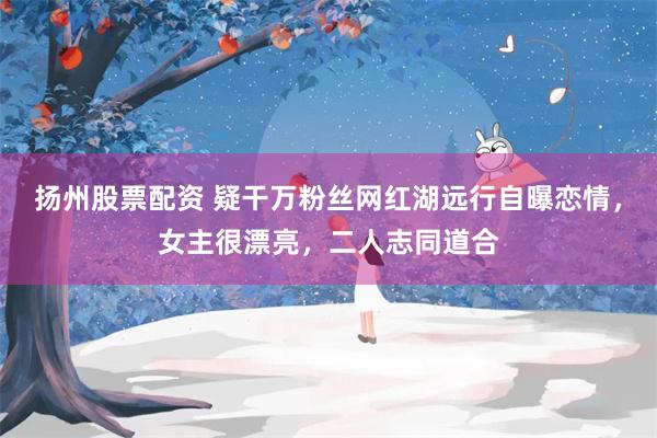 扬州股票配资 疑干万粉丝网红湖远行自曝恋情，女主很漂亮，二人志同道合