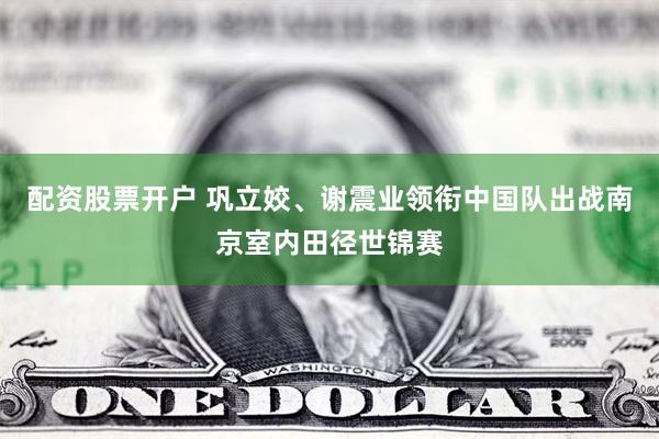 配资股票开户 巩立姣、谢震业领衔中国队出战南京室内田径世锦赛