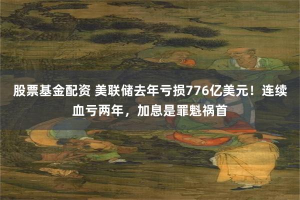 股票基金配资 美联储去年亏损776亿美元！连续血亏两年，加息是罪魁祸首
