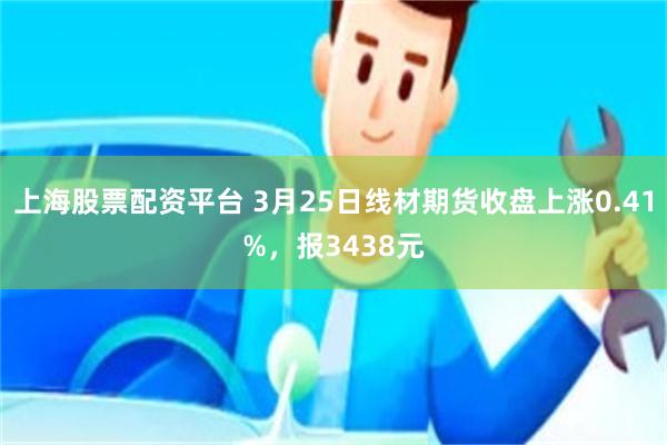 上海股票配资平台 3月25日线材期货收盘上涨0.41%，报3438元