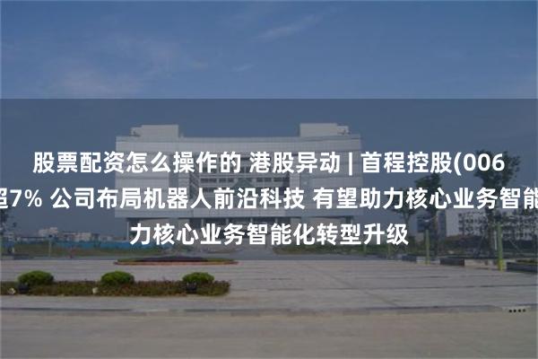 股票配资怎么操作的 港股异动 | 首程控股(00697)逆市涨超7% 公司布局机器人前沿科技 有望助力核心业务智能化转型升级