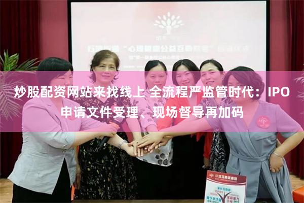 炒股配资网站来找线上 全流程严监管时代：IPO申请文件受理、现场督导再加码