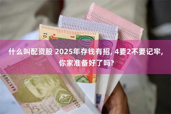什么叫配资股 2025年存钱有招, 4要2不要记牢, 你家准备好了吗?