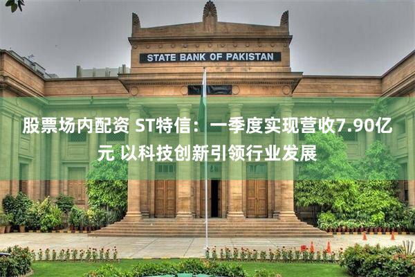 股票场内配资 ST特信：一季度实现营收7.90亿元 以科技创新引领行业发展