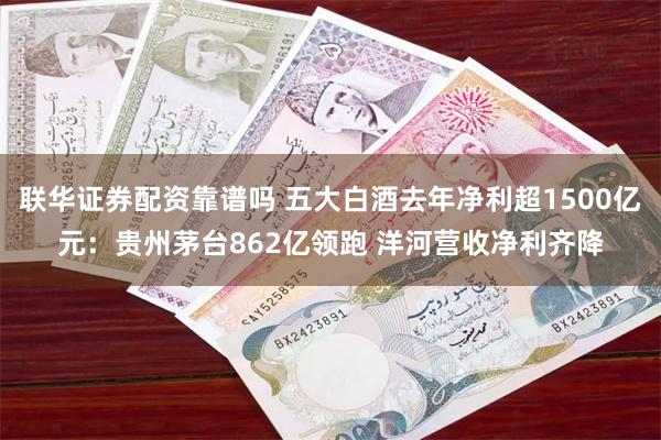 联华证券配资靠谱吗 五大白酒去年净利超1500亿元：贵州茅台862亿领跑 洋河营收净利齐降