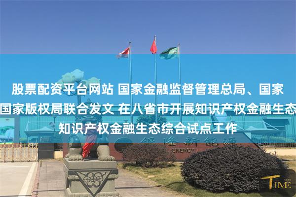 股票配资平台网站 国家金融监督管理总局、国家知识产权局、国家版权局联合发文 在八省市开展知识产权金融生态综合试点工作