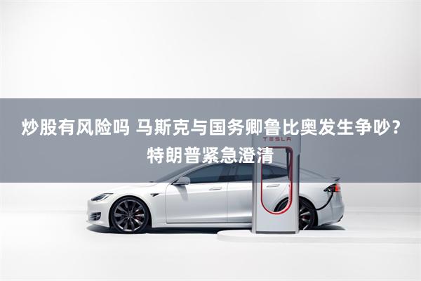 炒股有风险吗 马斯克与国务卿鲁比奥发生争吵？特朗普紧急澄清