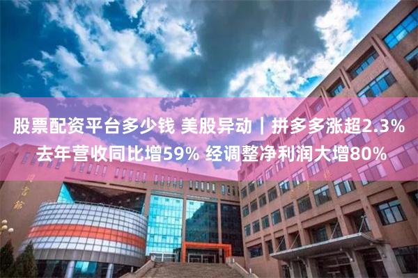 股票配资平台多少钱 美股异动｜拼多多涨超2.3% 去年营收同比增59% 经调整净利润大增80%
