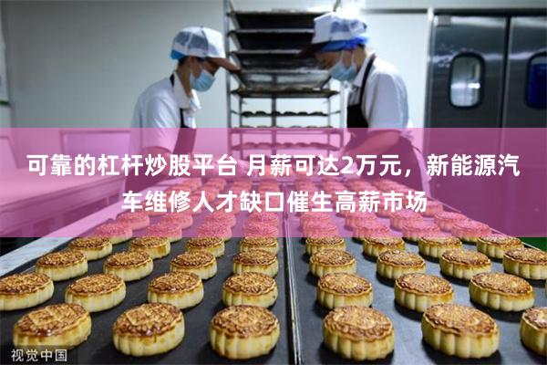 可靠的杠杆炒股平台 月薪可达2万元，新能源汽车维修人才缺口催生高薪市场