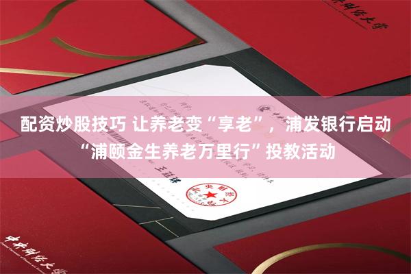 配资炒股技巧 让养老变“享老”，浦发银行启动“浦颐金生养老万里行”投教活动