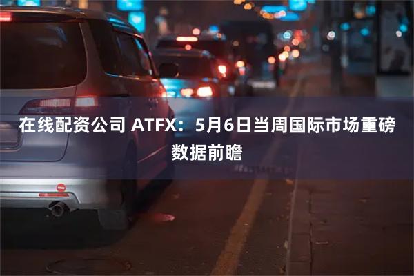 在线配资公司 ATFX：5月6日当周国际市场重磅数据前瞻