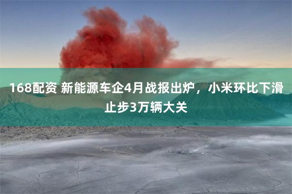 168配资 新能源车企4月战报出炉，小米环比下滑止步3万辆大关
