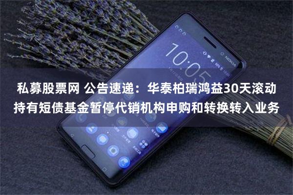 私募股票网 公告速递：华泰柏瑞鸿益30天滚动持有短债基金暂停代销机构申购和转换转入业务