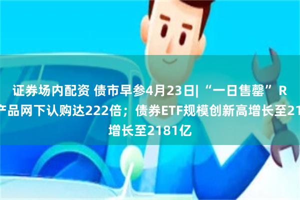 证券场内配资 债市早参4月23日| “一日售罄” REITs产品网下认购达222倍；债券ETF规模创新高增长至2181亿