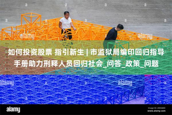 如何投资股票 指引新生 | 市监狱局编印回归指导手册助力刑释人员回归社会_问答_政策_问题