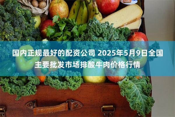 国内正规最好的配资公司 2025年5月9日全国主要批发市场排酸牛肉价格行情