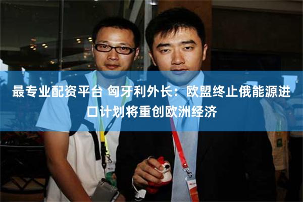 最专业配资平台 匈牙利外长：欧盟终止俄能源进口计划将重创欧洲经济