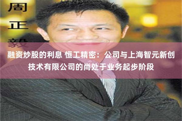 融资炒股的利息 恒工精密：公司与上海智元新创技术有限公司的尚处于业务起步阶段