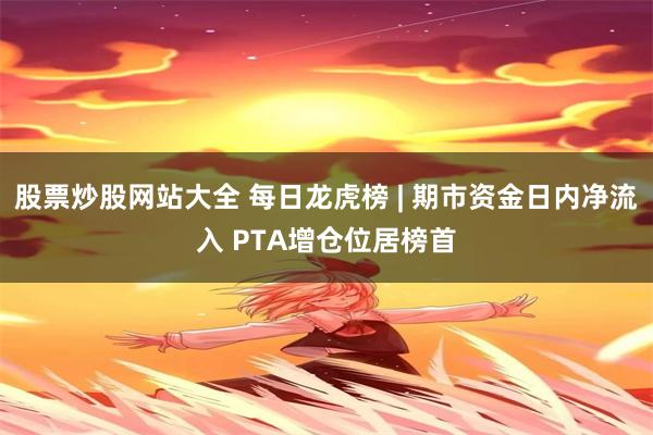 股票炒股网站大全 每日龙虎榜 | 期市资金日内净流入 PTA增仓位居榜首