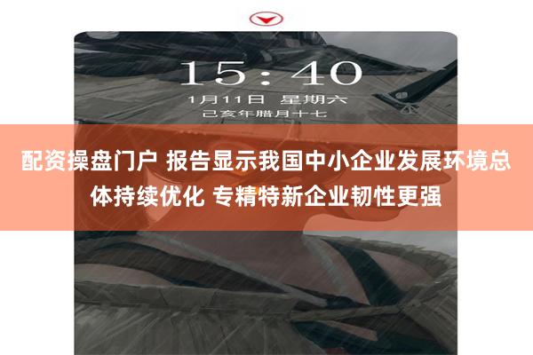 配资操盘门户 报告显示我国中小企业发展环境总体持续优化 专精特新企业韧性更强