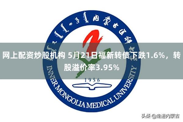 网上配资炒股机构 5月21日福新转债下跌1.6%，转股溢价率3.95%