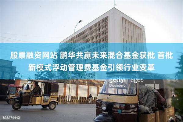 股票融资网站 鹏华共赢未来混合基金获批 首批新模式浮动管理费基金引领行业变革