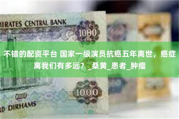 不错的配资平台 国家一级演员抗癌五年离世，癌症离我们有多远？_桑黄_患者_肿瘤
