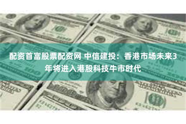 配资首富股票配资网 中信建投：香港市场未来3年将进入港股科技牛市时代