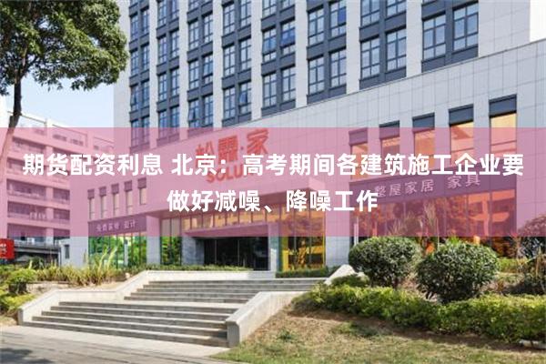 期货配资利息 北京：高考期间各建筑施工企业要做好减噪、降噪工作