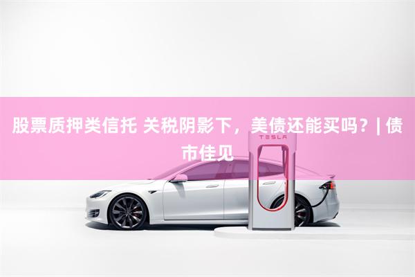 股票质押类信托 关税阴影下，美债还能买吗？| 债市佳见