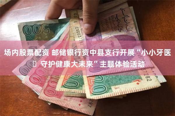 场内股票配资 邮储银行资中县支行开展“小小牙医 ​守护健康大未来”主题体验活动
