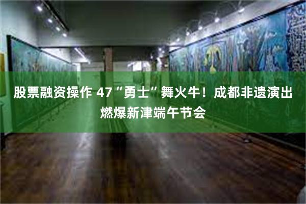 股票融资操作 47“勇士”舞火牛！成都非遗演出燃爆新津端午节会