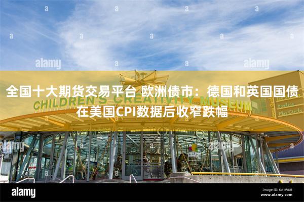 全国十大期货交易平台 欧洲债市：德国和英国国债在美国CPI数据后收窄跌幅