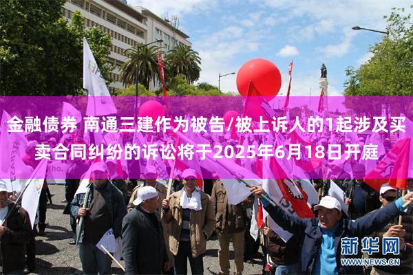 金融债券 南通三建作为被告/被上诉人的1起涉及买卖合同纠纷的诉讼将于2025年6月18日开庭