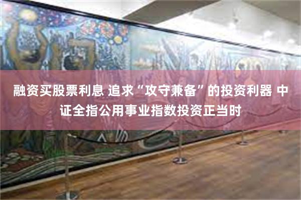 融资买股票利息 追求“攻守兼备”的投资利器 中证全指公用事业指数投资正当时