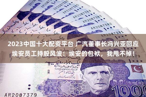 2023中国十大配资平台 广汽董事长冯兴亚回应埃安员工持股风波：埃安的包袱，我甩不掉！