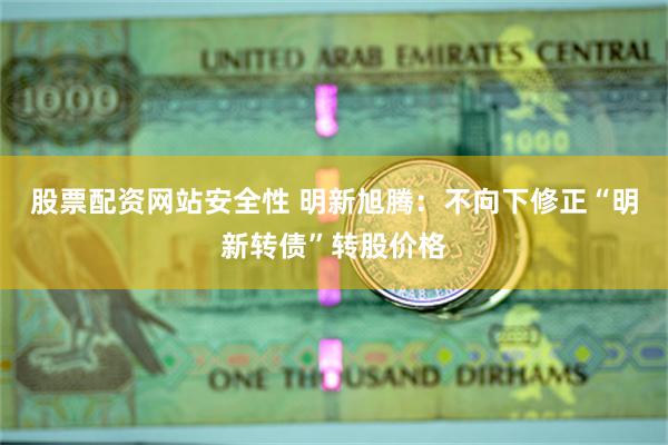 股票配资网站安全性 明新旭腾：不向下修正“明新转债”转股价格