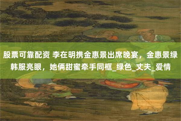 股票可靠配资 李在明携金惠景出席晚宴，金惠景绿韩服亮眼，她俩甜蜜牵手同框_绿色_丈夫_爱情
