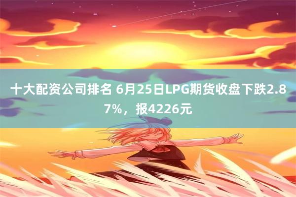 十大配资公司排名 6月25日LPG期货收盘下跌2.87%，报4226元