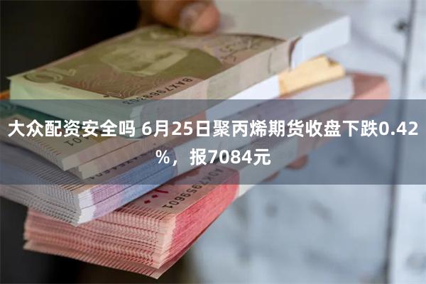 大众配资安全吗 6月25日聚丙烯期货收盘下跌0.42%，报7084元