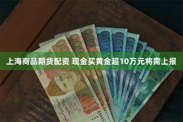 上海商品期货配资 现金买黄金超10万元将需上报